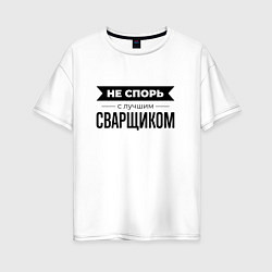 Футболка оверсайз женская Не спорь с сварщиком, цвет: белый